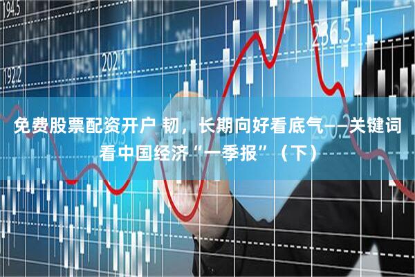 免费股票配资开户 韧，长期向好看底气——关键词看中国经济“一季报”（下）