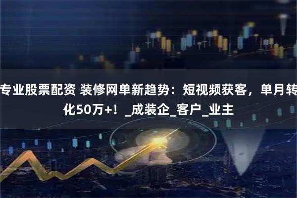 专业股票配资 装修网单新趋势：短视频获客，单月转化50万+！_成装企_客户_业主