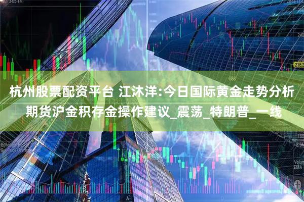 杭州股票配资平台 江沐洋:今日国际黄金走势分析 期货沪金积存金操作建议_震荡_特朗普_一线