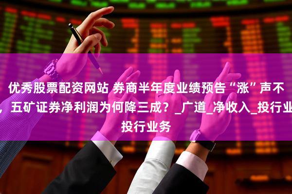 优秀股票配资网站 券商半年度业绩预告“涨”声不断，五矿证券净利润为何降三成？_广道_净收入_投行业务