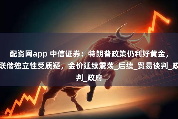 配资网app 中信证券：特朗普政策仍利好黄金，美联储独立性受质疑，金价延续震荡_后续_贸易谈判_政府