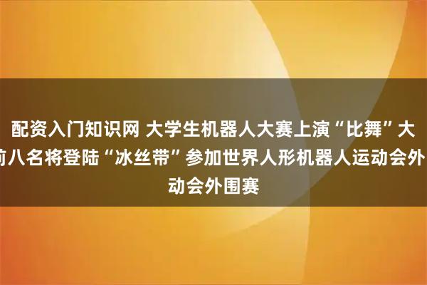 配资入门知识网 大学生机器人大赛上演“比舞”大会 前八名将登陆“冰丝带”参加世界人形机器人运动会外围赛
