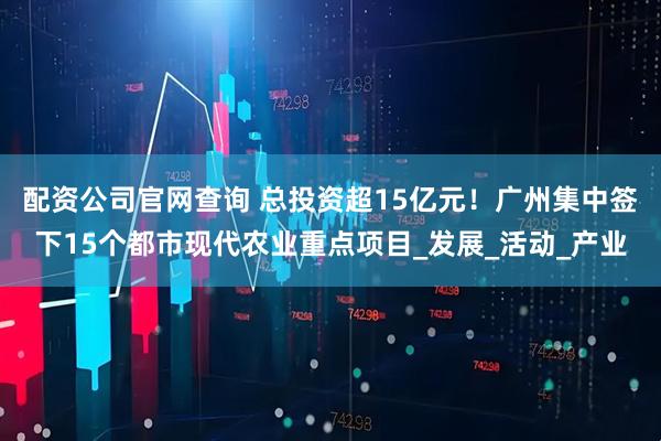 配资公司官网查询 总投资超15亿元！广州集中签下15个都市现代农业重点项目_发展_活动_产业