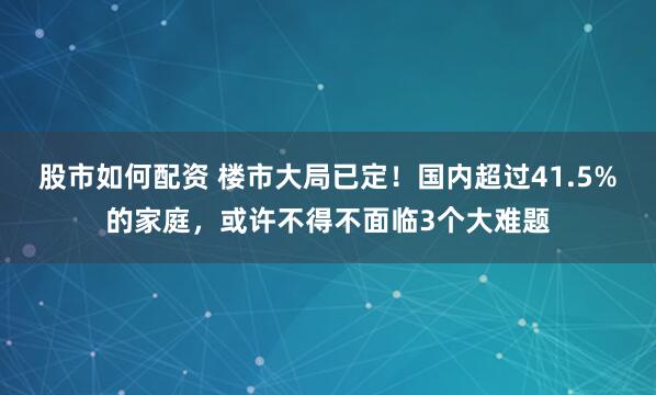 股市如何配资 楼市大局已定！国内超过41.5%的家庭，或许不得不面临3个大难题