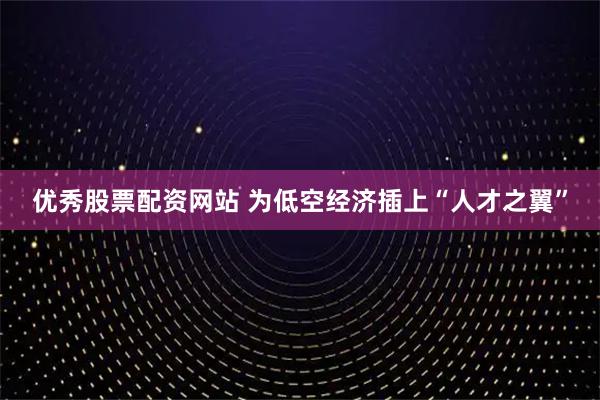 优秀股票配资网站 为低空经济插上“人才之翼”