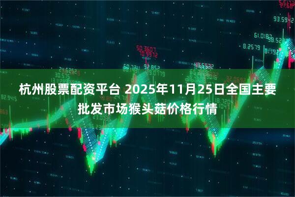 杭州股票配资平台 2025年11月25日全国主要批发市场猴头菇价格行情