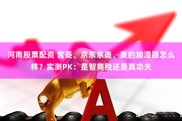 河南股票配资 宫菱、京东京造、美的加湿器怎么样？实测PK：是智商税还是真功夫